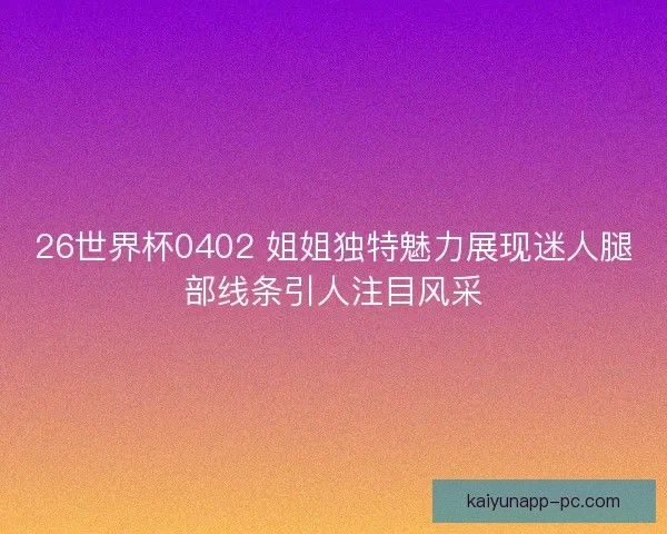 26世界杯0402 姐姐独特魅力展现迷人腿部线条引人注目风采 26世界杯0402 姐姐独特魅力展现迷人腿部线条引人注目风采