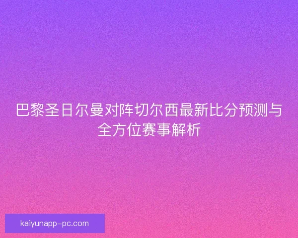 巴黎圣日尔曼对阵切尔西最新比分预测与全方位赛事解析