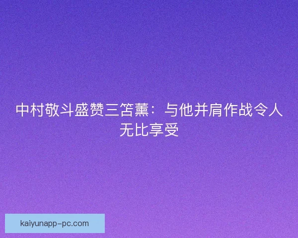 中村敬斗盛赞三笘薰:与他并肩作战令人无比享受 中村敬斗盛赞三笘薰:与他并肩作战令人无比享受