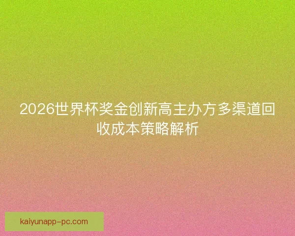 2026世界杯奖金创新高主办方多渠道回收成本策略解析