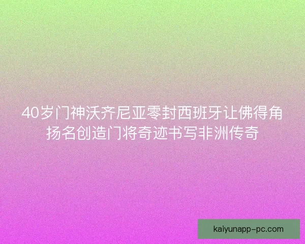 40岁门神沃齐尼亚零封西班牙让佛得角扬名创造门将奇迹书写非洲传奇 40岁门神沃齐尼亚零封西班牙让佛得角扬名创造门将奇迹书写非洲传奇
