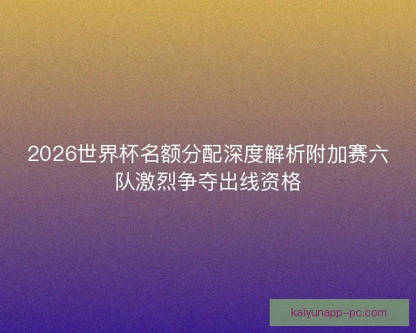 2026世界杯名额分配深度解析附加赛六队激烈争夺出线资格