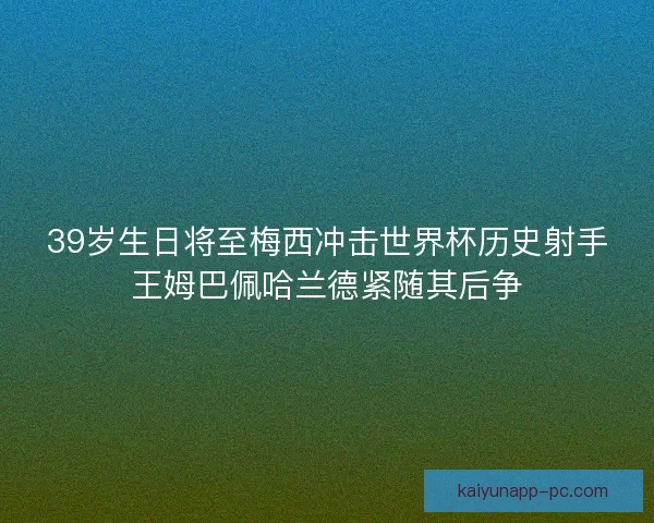 39岁生日将至梅西冲击世界杯历史射手王姆巴佩哈兰德紧随其后争